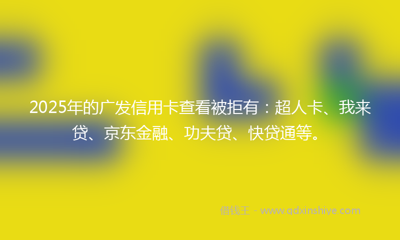 2025年的广发信用卡查看被拒有:超人卡、我来贷、京东金融、功夫贷、快贷通等。