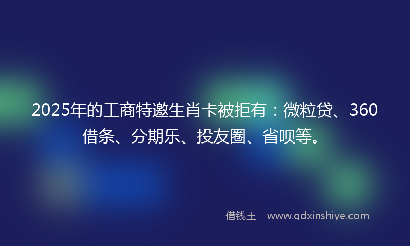 2025年的工商特邀生肖卡被拒有：微粒贷、360借条、分期乐、投友圈、省呗等。