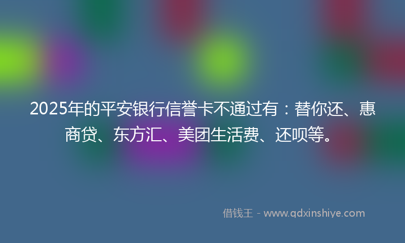 2025年的平安银行信誉卡不通过有：替你还、惠商贷、东方汇、美团生活费、还呗等。