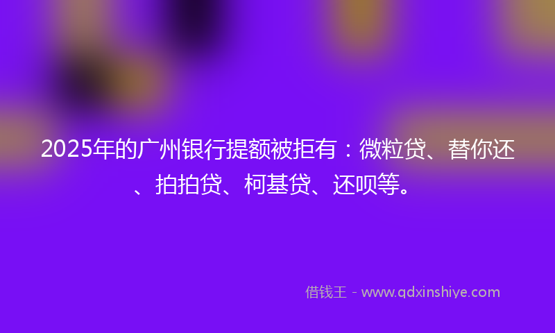 2025年的广州银行提额被拒有：微粒贷、替你还、拍拍贷、柯基贷、还呗等。