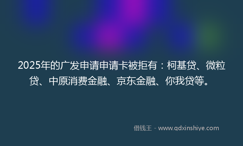 2025年的广发申请申请卡被拒有：柯基贷、微粒贷、中原消费金融、京东金融、你我贷等。