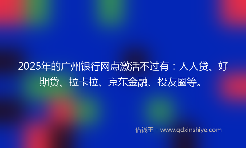 2025年的广州银行网点激活不过有：人人贷、好期贷、拉卡拉、京东金融、投友圈等。