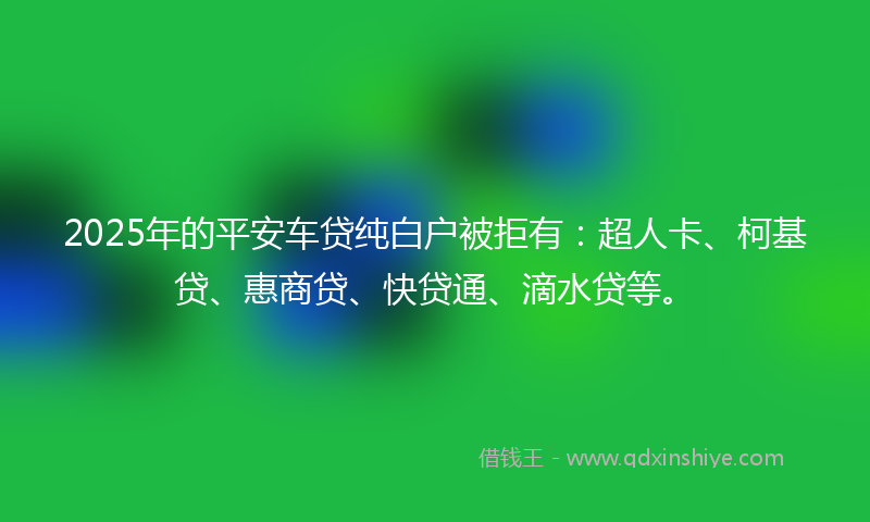 2025年的平安车贷纯白户被拒有：超人卡、柯基贷、惠商贷、快贷通、滴水贷等。