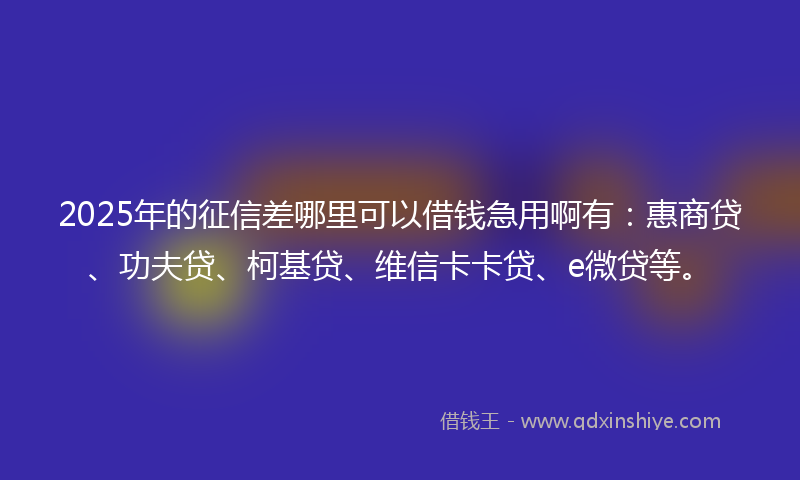 2025年的征信差哪里可以借钱急用啊有：惠商贷、功夫贷、柯基贷、维信卡卡贷、e微贷等。