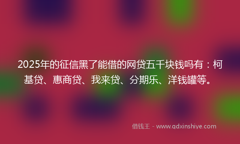 2025年的征信黑了能借的网贷五千块钱吗有：柯基贷、惠商贷、我来贷、分期乐、洋钱罐等。