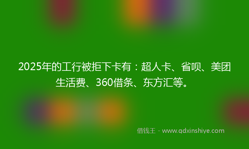 2025年的工行被拒下卡有：超人卡、省呗、美团生活费、360借条、东方汇等。