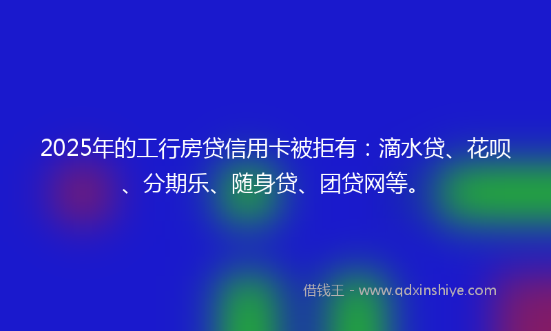 2025年的工行房贷信用卡被拒有：滴水贷、花呗、分期乐、随身贷、团贷网等。