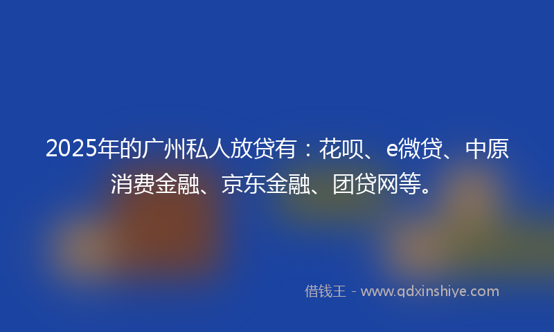 2025年的广州私人放贷有：花呗、e微贷、中原消费金融、京东金融、团贷网等。