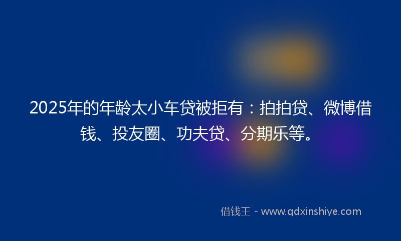 2025年的年龄太小车贷被拒有：拍拍贷、微博借钱、投友圈、功夫贷、分期乐等。