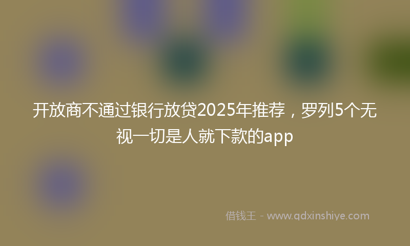 开放商不通过银行放贷2025年推荐，罗列5个无视一切是人就下款的app