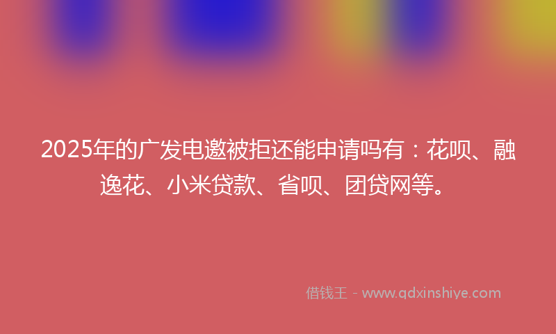 2025年的广发电邀被拒还能申请吗有：花呗、融逸花、小米贷款、省呗、团贷网等。