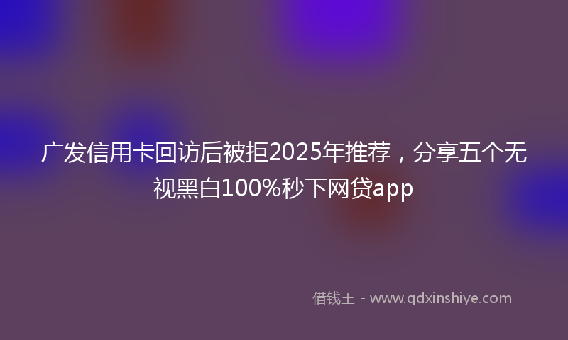 广发信用卡回访后被拒2025年推荐，分享五个无视黑白100%秒下网贷app
