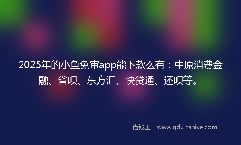 2025年的小鱼免审app能下款么有：中原消费金融、省呗、东方汇、快贷通、还呗等。