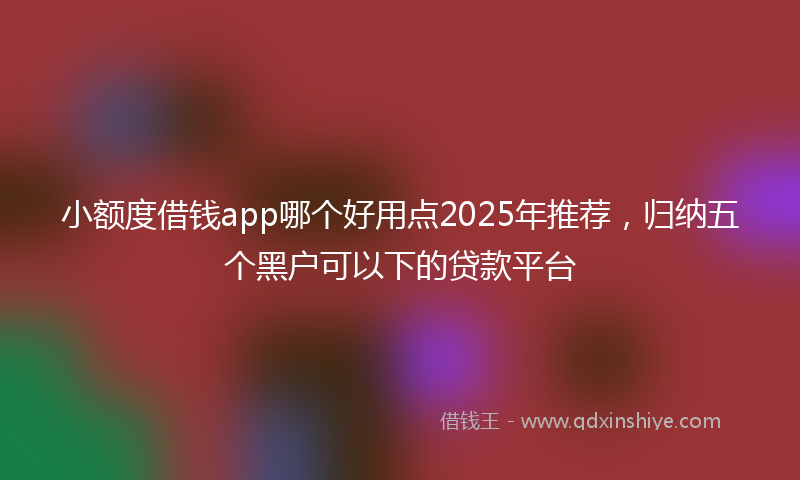 小额度借钱app哪个好用点2025年推荐，归纳五个黑户可以下的贷款平台