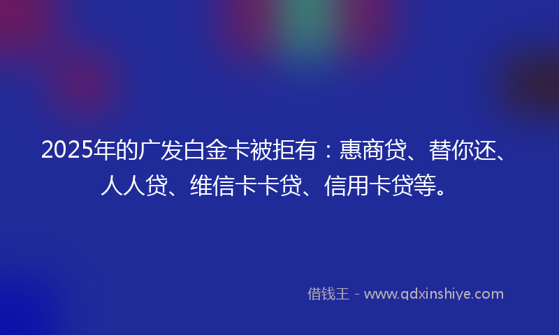 2025年的广发白金卡被拒有：惠商贷、替你还、人人贷、维信卡卡贷、信用卡贷等。