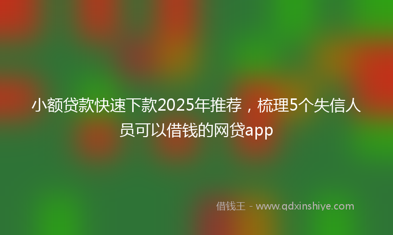 小额贷款快速下款2025年推荐，梳理5个失信人员可以借钱的网贷app