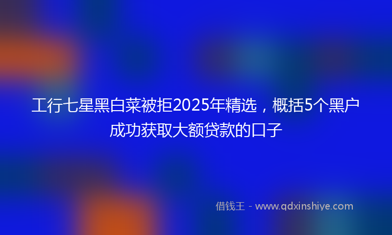 工行七星黑白菜被拒2025年精选，概括5个黑户成功获取大额贷款的口子