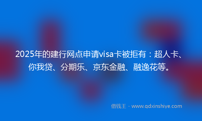2025年的建行网点申请visa卡被拒有：超人卡、你我贷、分期乐、京东金融、融逸花等。
