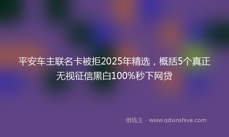 平安车主联名卡被拒2025年精选，概括5个真正无视征信黑白100%秒下网贷