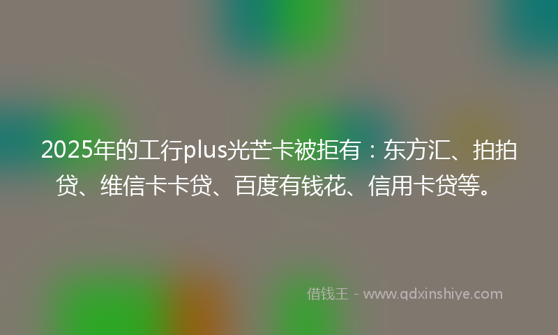 2025年的工行plus光芒卡被拒有：东方汇、拍拍贷、维信卡卡贷、百度有钱花、信用卡贷等。