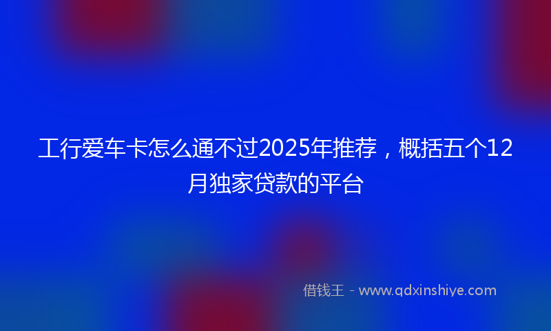 工行爱车卡怎么通不过2025年推荐，概括五个12月独家贷款的平台