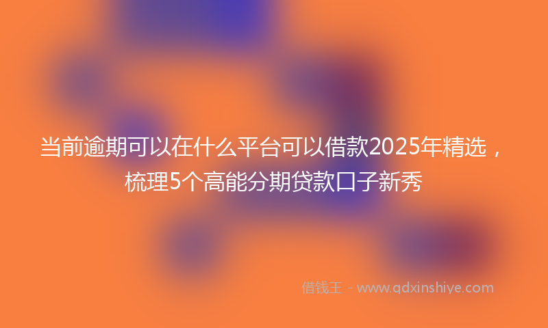 当前逾期可以在什么平台可以借款2025年精选，梳理5个高能分期贷款口子新秀