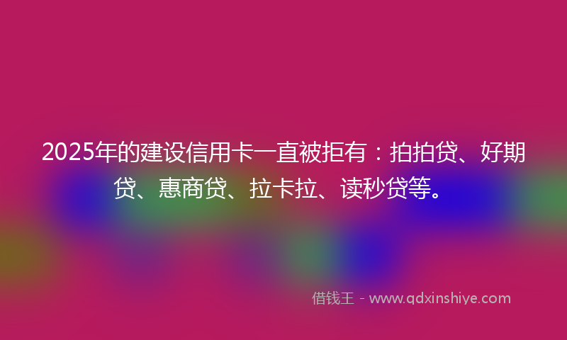2025年的建设信用卡一直被拒有：拍拍贷、好期贷、惠商贷、拉卡拉、读秒贷等。