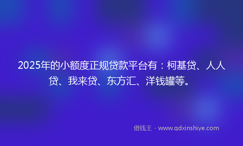 2025年的小额度正规贷款平台有：柯基贷、人人贷、我来贷、东方汇、洋钱罐等。