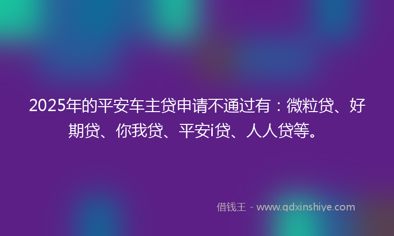 2025年的平安车主贷申请不通过有：微粒贷、好期贷、你我贷、平安i贷、人人贷等。