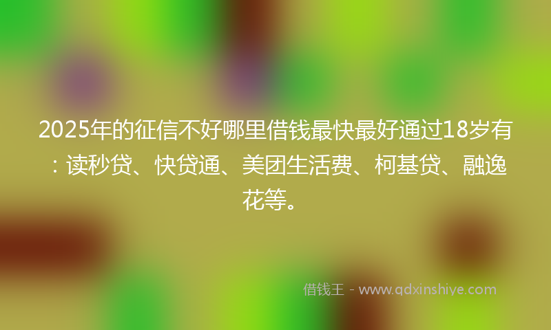 2025年的征信不好哪里借钱最快最好通过18岁有：读秒贷、快贷通、美团生活费、柯基贷、融逸花等。
