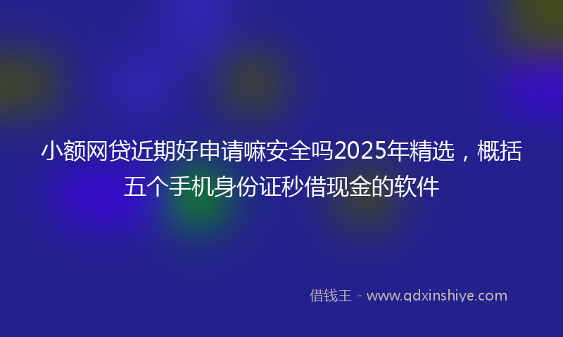 小额网贷近期好申请嘛安全吗2025年精选，概括五个手机身份证秒借现金的软件