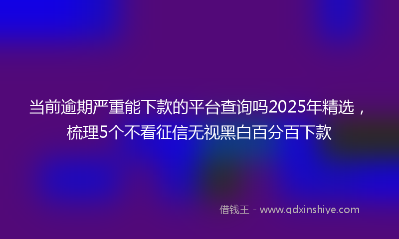当前逾期严重能下款的平台查询吗2025年精选，梳理5个不看征信无视黑白百分百下款