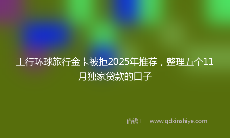 工行环球旅行金卡被拒2025年推荐，整理五个11月独家贷款的口子