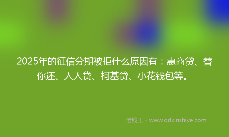 2025年的征信分期被拒什么原因有：惠商贷、替你还、人人贷、柯基贷、小花钱包等。