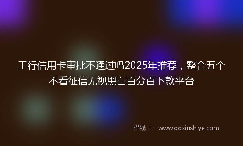 工行信用卡审批不通过吗2025年推荐，整合五个不看征信无视黑白百分百下款平台