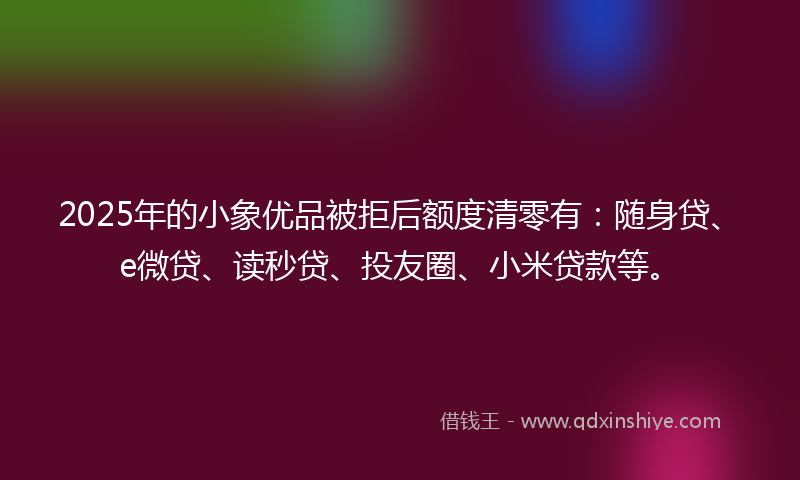 2025年的小象优品被拒后额度清零有：随身贷、e微贷、读秒贷、投友圈、小米贷款等。