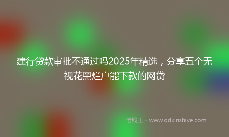建行贷款审批不通过吗2025年精选，分享五个无视花黑烂户能下款的网贷