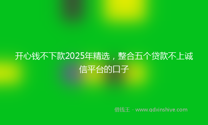 开心钱不下款2025年精选，整合五个贷款不上诚信平台的口子