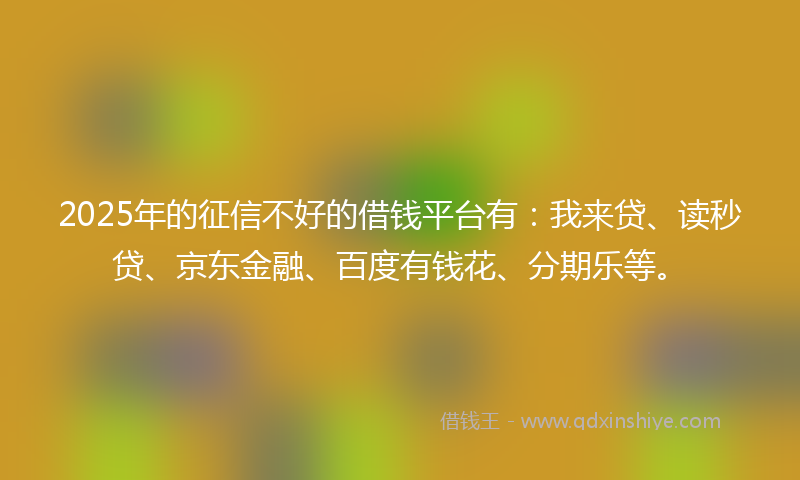 2025年的征信不好的借钱平台有：我来贷、读秒贷、京东金融、百度有钱花、分期乐等。
