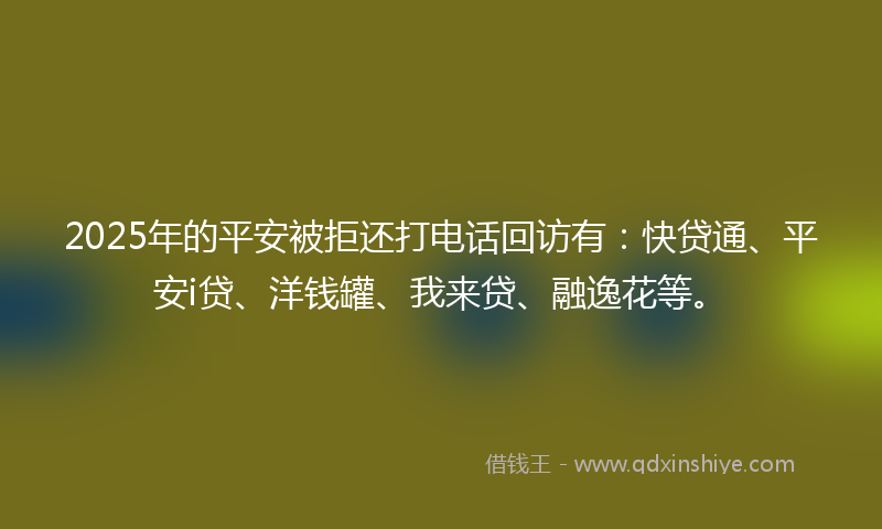 2025年的平安被拒还打电话回访有：快贷通、平安i贷、洋钱罐、我来贷、融逸花等。