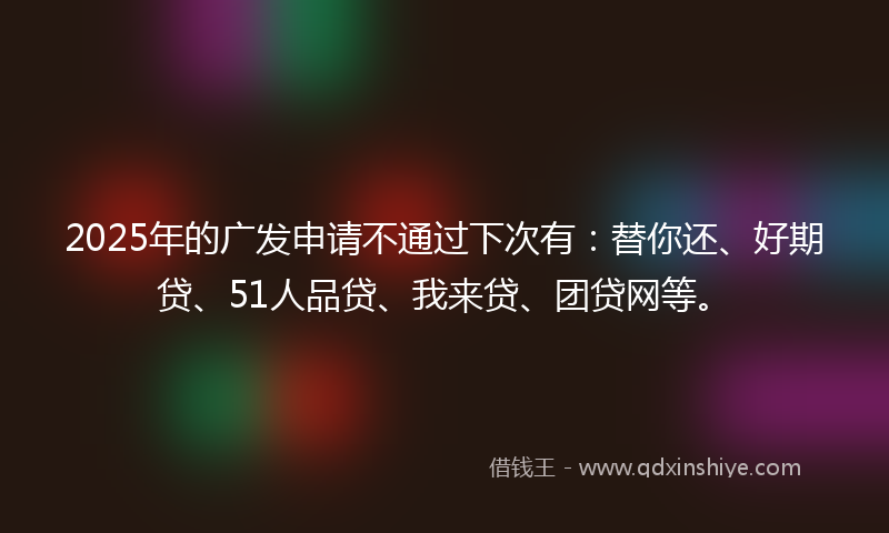 2025年的广发申请不通过下次有：替你还、好期贷、51人品贷、我来贷、团贷网等。