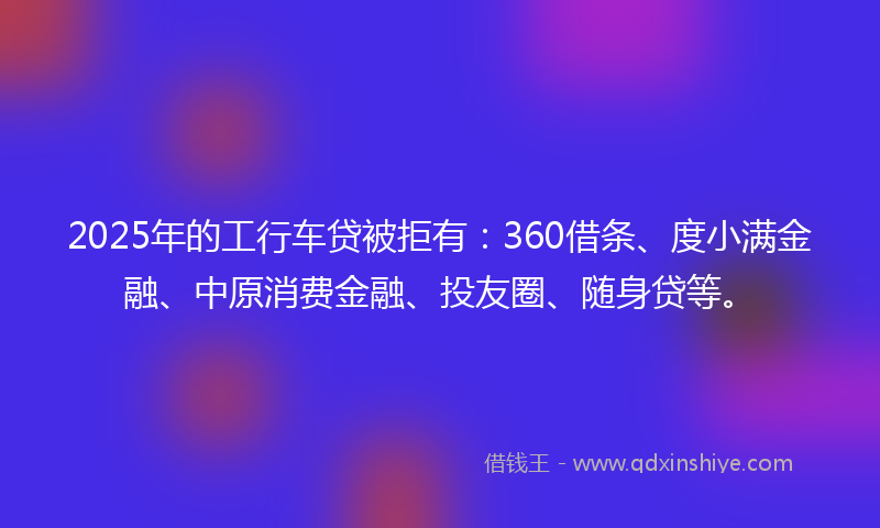 2025年的工行车贷被拒有：360借条、度小满金融、中原消费金融、投友圈、随身贷等。