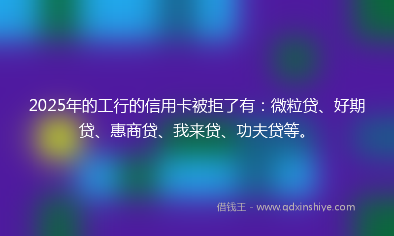 2025年的工行的信用卡被拒了有：微粒贷、好期贷、惠商贷、我来贷、功夫贷等。