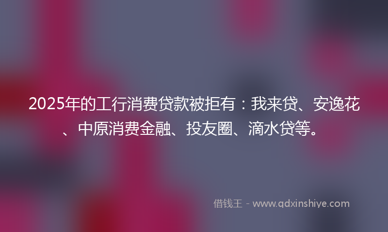 2025年的工行消费贷款被拒有：我来贷、安逸花、中原消费金融、投友圈、滴水贷等。