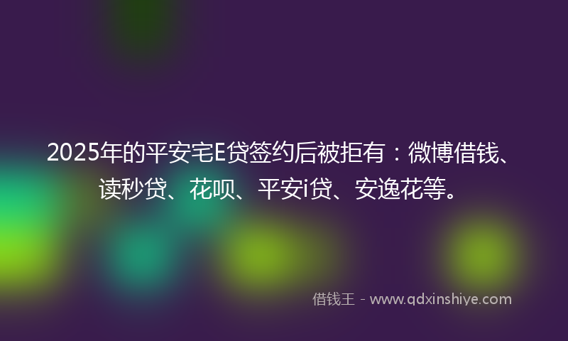 2025年的平安宅E贷签约后被拒有：微博借钱、读秒贷、花呗、平安i贷、安逸花等。