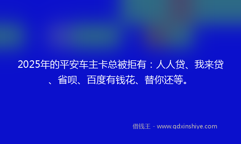 2025年的平安车主卡总被拒有：人人贷、我来贷、省呗、百度有钱花、替你还等。