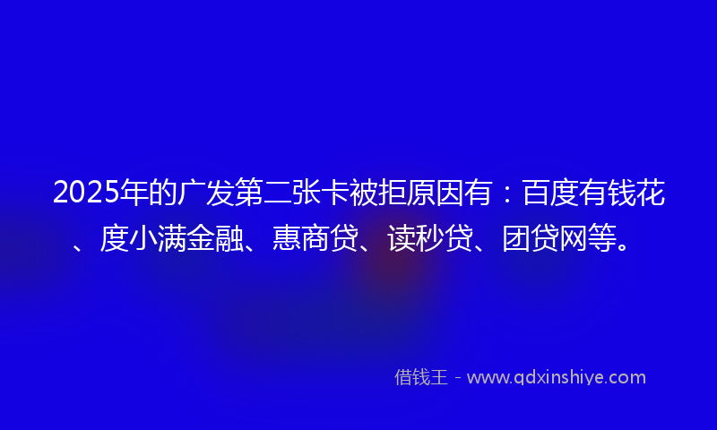 2025年的广发第二张卡被拒原因有：百度有钱花、度小满金融、惠商贷、读秒贷、团贷网等。