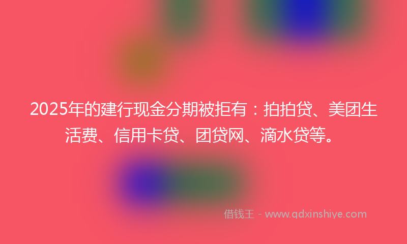 2025年的建行现金分期被拒有：拍拍贷、美团生活费、信用卡贷、团贷网、滴水贷等。