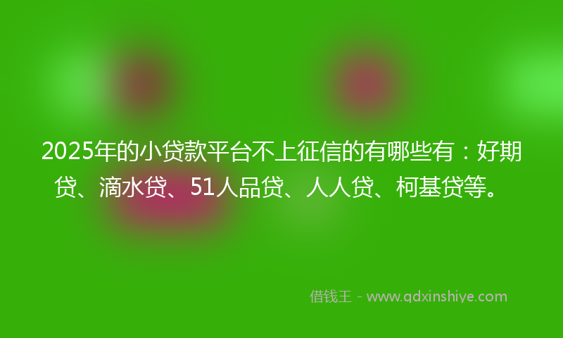 2025年的小贷款平台不上征信的有哪些有：好期贷、滴水贷、51人品贷、人人贷、柯基贷等。