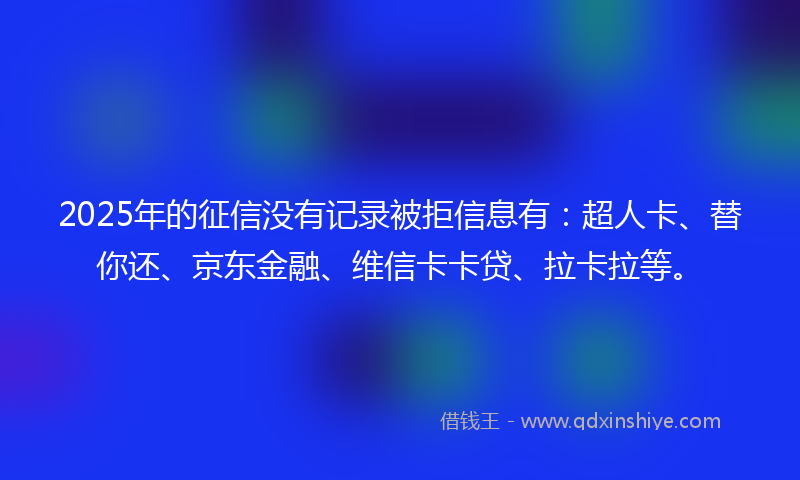 2025年的征信没有记录被拒信息有：超人卡、替你还、京东金融、维信卡卡贷、拉卡拉等。